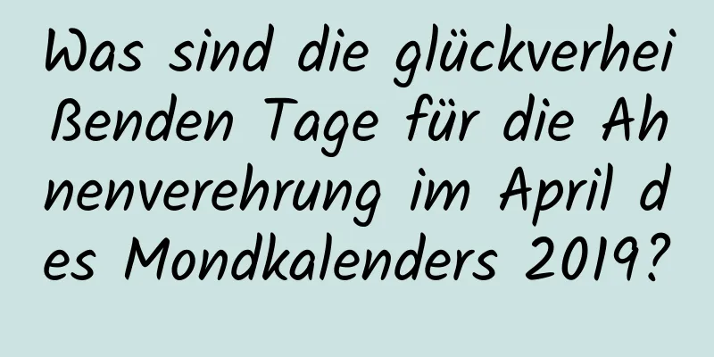 Was sind die glückverheißenden Tage für die Ahnenverehrung im April des Mondkalenders 2019?