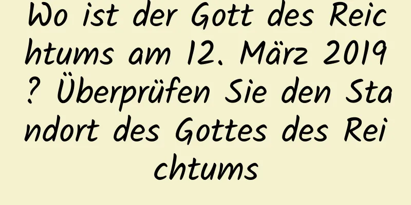 Wo ist der Gott des Reichtums am 12. März 2019? Überprüfen Sie den Standort des Gottes des Reichtums
