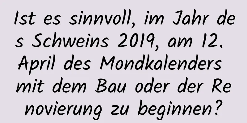 Ist es sinnvoll, im Jahr des Schweins 2019, am 12. April des Mondkalenders mit dem Bau oder der Renovierung zu beginnen?