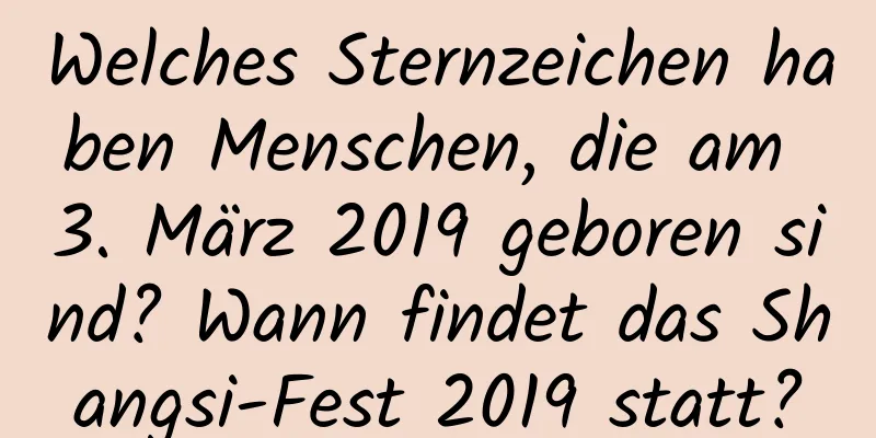 Welches Sternzeichen haben Menschen, die am 3. März 2019 geboren sind? Wann findet das Shangsi-Fest 2019 statt?