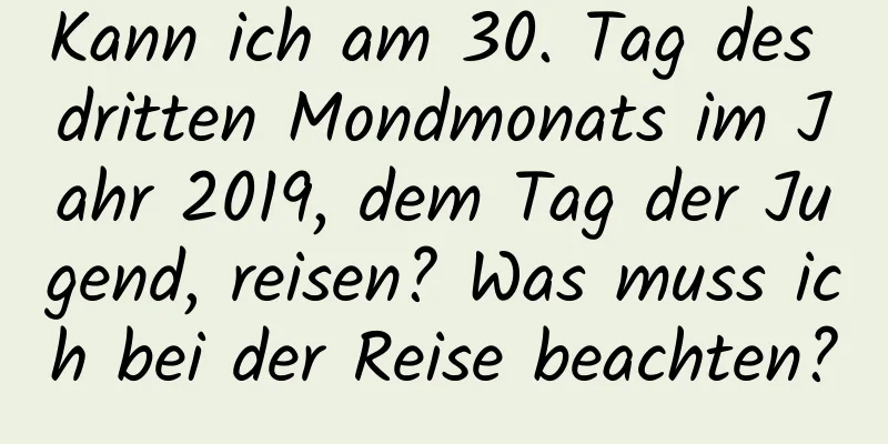 Kann ich am 30. Tag des dritten Mondmonats im Jahr 2019, dem Tag der Jugend, reisen? Was muss ich bei der Reise beachten?