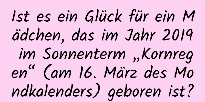 Ist es ein Glück für ein Mädchen, das im Jahr 2019 im Sonnenterm „Kornregen“ (am 16. März des Mondkalenders) geboren ist?