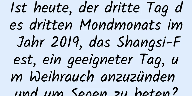 Ist heute, der dritte Tag des dritten Mondmonats im Jahr 2019, das Shangsi-Fest, ein geeigneter Tag, um Weihrauch anzuzünden und um Segen zu beten?