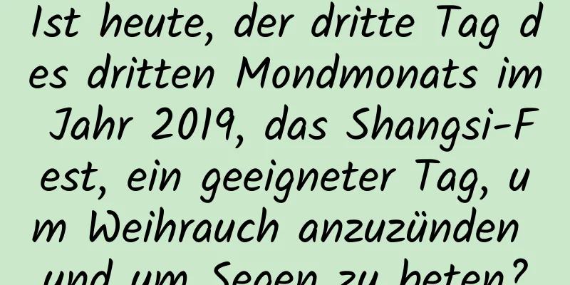 Ist heute, der dritte Tag des dritten Mondmonats im Jahr 2019, das Shangsi-Fest, ein geeigneter Tag, um Weihrauch anzuzünden und um Segen zu beten?