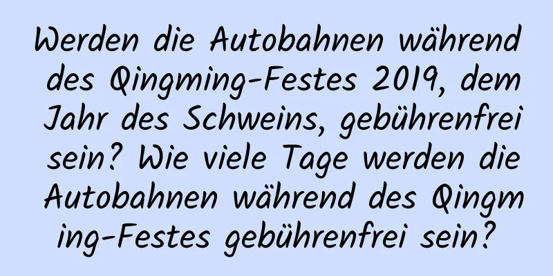 Werden die Autobahnen während des Qingming-Festes 2019, dem Jahr des Schweins, gebührenfrei sein? Wie viele Tage werden die Autobahnen während des Qingming-Festes gebührenfrei sein?