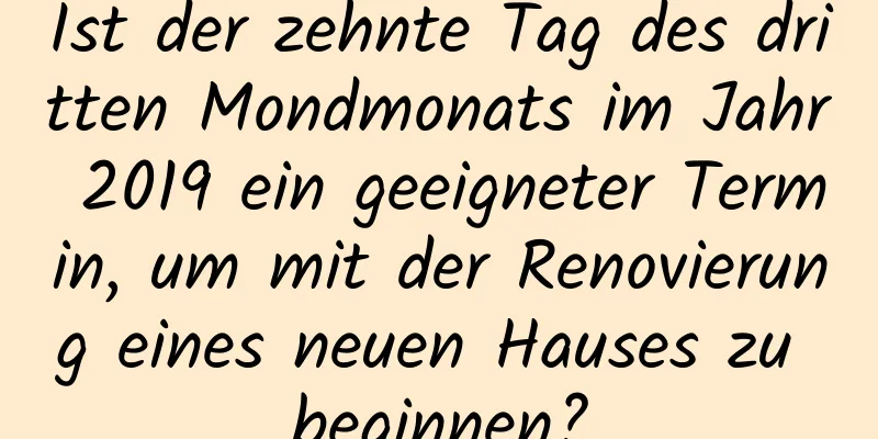 Ist der zehnte Tag des dritten Mondmonats im Jahr 2019 ein geeigneter Termin, um mit der Renovierung eines neuen Hauses zu beginnen?