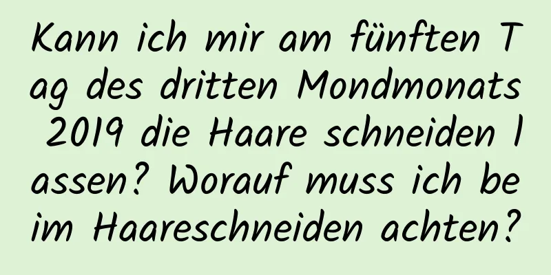 Kann ich mir am fünften Tag des dritten Mondmonats 2019 die Haare schneiden lassen? Worauf muss ich beim Haareschneiden achten?