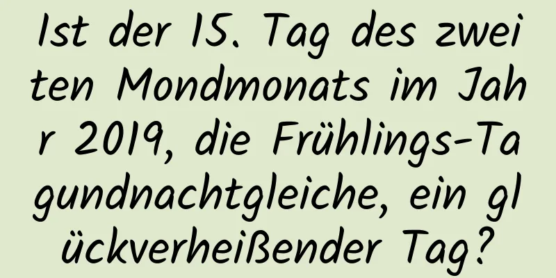 Ist der 15. Tag des zweiten Mondmonats im Jahr 2019, die Frühlings-Tagundnachtgleiche, ein glückverheißender Tag?