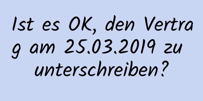 Ist es OK, den Vertrag am 25.03.2019 zu unterschreiben?