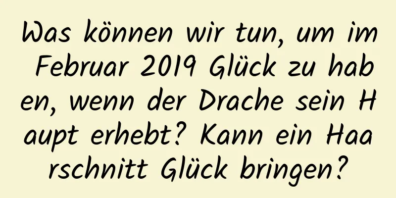 Was können wir tun, um im Februar 2019 Glück zu haben, wenn der Drache sein Haupt erhebt? Kann ein Haarschnitt Glück bringen?