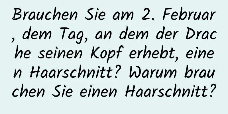 Brauchen Sie am 2. Februar, dem Tag, an dem der Drache seinen Kopf erhebt, einen Haarschnitt? Warum brauchen Sie einen Haarschnitt?