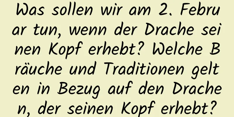 Was sollen wir am 2. Februar tun, wenn der Drache seinen Kopf erhebt? Welche Bräuche und Traditionen gelten in Bezug auf den Drachen, der seinen Kopf erhebt?