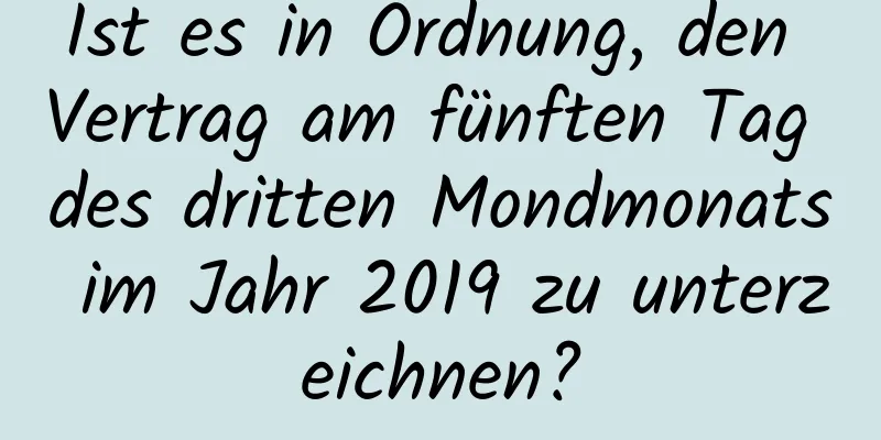 Ist es in Ordnung, den Vertrag am fünften Tag des dritten Mondmonats im Jahr 2019 zu unterzeichnen?