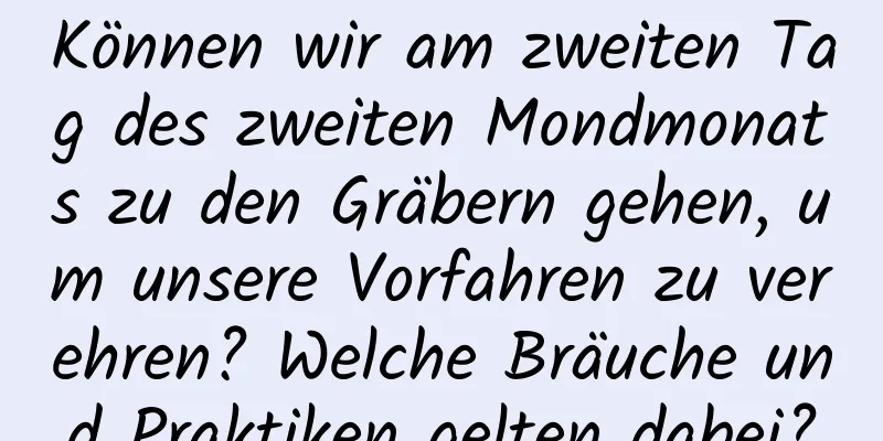 Können wir am zweiten Tag des zweiten Mondmonats zu den Gräbern gehen, um unsere Vorfahren zu verehren? Welche Bräuche und Praktiken gelten dabei?