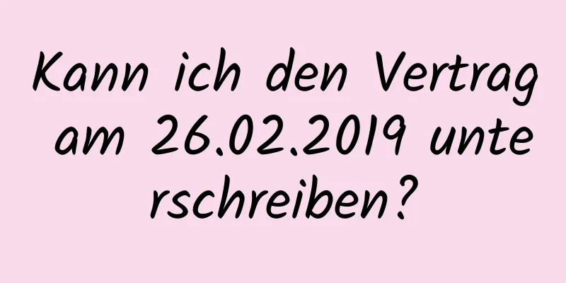 Kann ich den Vertrag am 26.02.2019 unterschreiben?