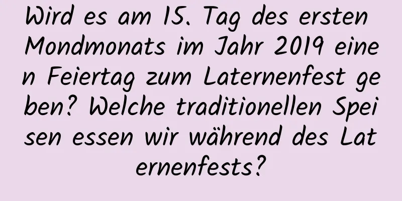 Wird es am 15. Tag des ersten Mondmonats im Jahr 2019 einen Feiertag zum Laternenfest geben? Welche traditionellen Speisen essen wir während des Laternenfests?