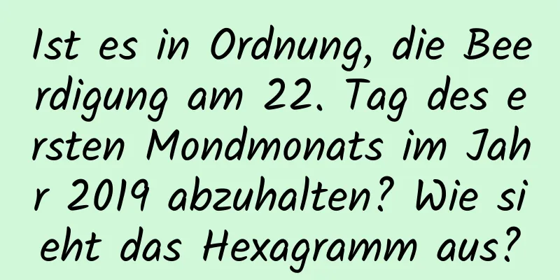 Ist es in Ordnung, die Beerdigung am 22. Tag des ersten Mondmonats im Jahr 2019 abzuhalten? Wie sieht das Hexagramm aus?