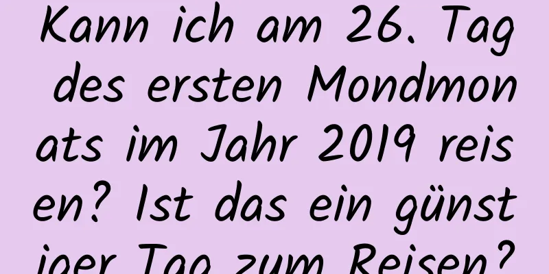 Kann ich am 26. Tag des ersten Mondmonats im Jahr 2019 reisen? Ist das ein günstiger Tag zum Reisen?