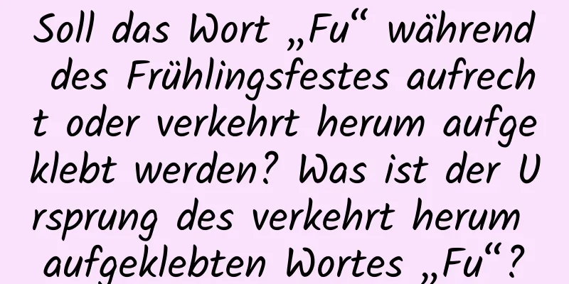 Soll das Wort „Fu“ während des Frühlingsfestes aufrecht oder verkehrt herum aufgeklebt werden? Was ist der Ursprung des verkehrt herum aufgeklebten Wortes „Fu“?