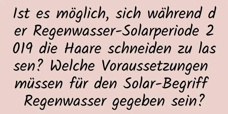 Ist es möglich, sich während der Regenwasser-Solarperiode 2019 die Haare schneiden zu lassen? Welche Voraussetzungen müssen für den Solar-Begriff Regenwasser gegeben sein?