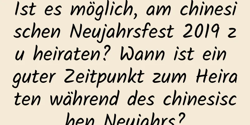 Ist es möglich, am chinesischen Neujahrsfest 2019 zu heiraten? Wann ist ein guter Zeitpunkt zum Heiraten während des chinesischen Neujahrs?