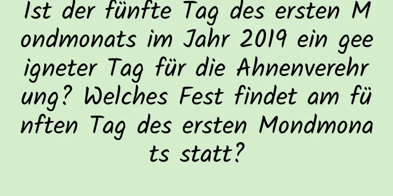Ist der fünfte Tag des ersten Mondmonats im Jahr 2019 ein geeigneter Tag für die Ahnenverehrung? Welches Fest findet am fünften Tag des ersten Mondmonats statt?