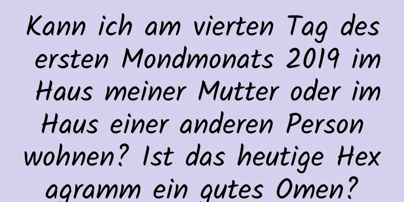 Kann ich am vierten Tag des ersten Mondmonats 2019 im Haus meiner Mutter oder im Haus einer anderen Person wohnen? Ist das heutige Hexagramm ein gutes Omen?