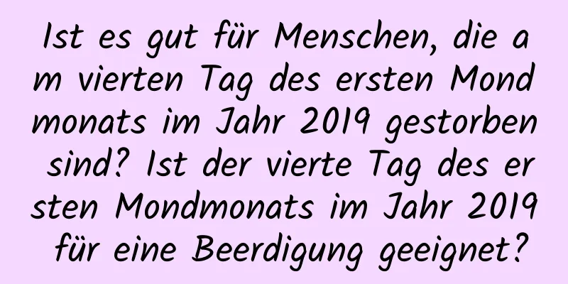 Ist es gut für Menschen, die am vierten Tag des ersten Mondmonats im Jahr 2019 gestorben sind? Ist der vierte Tag des ersten Mondmonats im Jahr 2019 für eine Beerdigung geeignet?