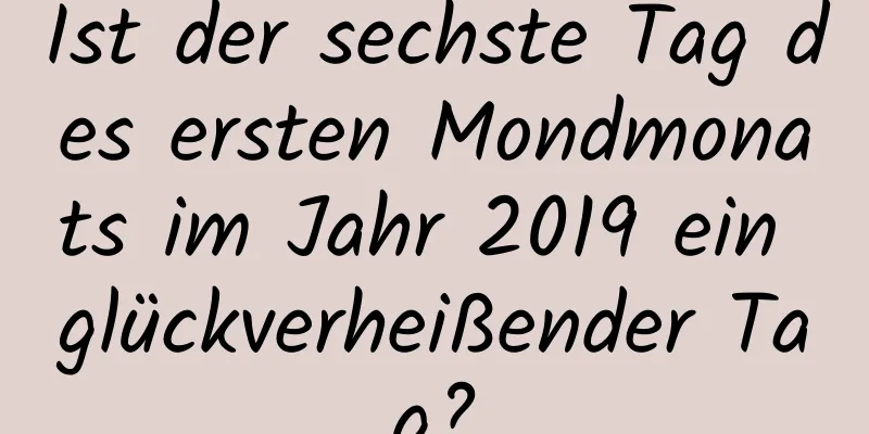 Ist der sechste Tag des ersten Mondmonats im Jahr 2019 ein glückverheißender Tag?
