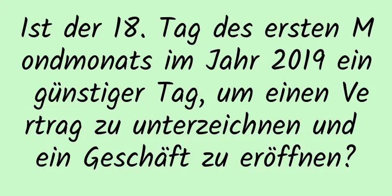 Ist der 18. Tag des ersten Mondmonats im Jahr 2019 ein günstiger Tag, um einen Vertrag zu unterzeichnen und ein Geschäft zu eröffnen?