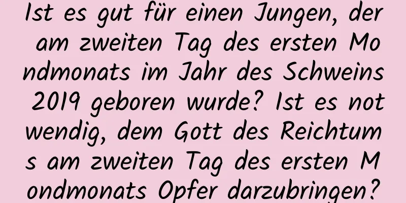 Ist es gut für einen Jungen, der am zweiten Tag des ersten Mondmonats im Jahr des Schweins 2019 geboren wurde? Ist es notwendig, dem Gott des Reichtums am zweiten Tag des ersten Mondmonats Opfer darzubringen?
