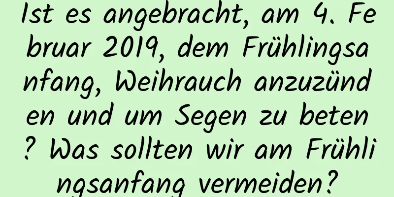 Ist es angebracht, am 4. Februar 2019, dem Frühlingsanfang, Weihrauch anzuzünden und um Segen zu beten? Was sollten wir am Frühlingsanfang vermeiden?