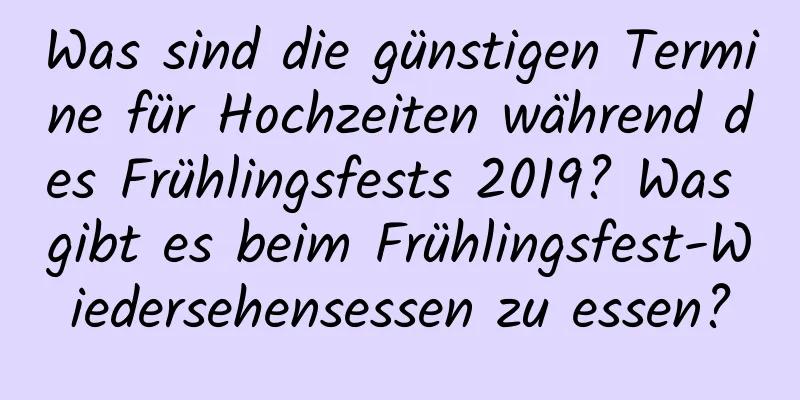 Was sind die günstigen Termine für Hochzeiten während des Frühlingsfests 2019? Was gibt es beim Frühlingsfest-Wiedersehensessen zu essen?