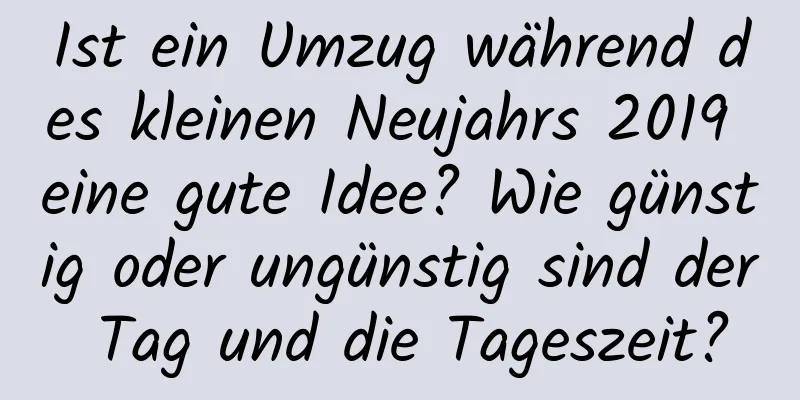 Ist ein Umzug während des kleinen Neujahrs 2019 eine gute Idee? Wie günstig oder ungünstig sind der Tag und die Tageszeit?