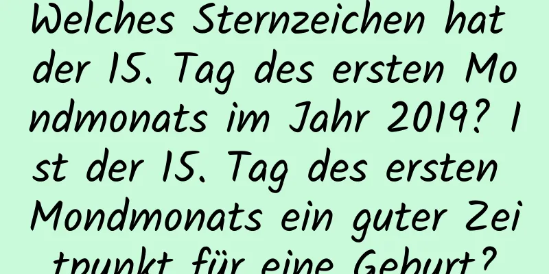 Welches Sternzeichen hat der 15. Tag des ersten Mondmonats im Jahr 2019? Ist der 15. Tag des ersten Mondmonats ein guter Zeitpunkt für eine Geburt?