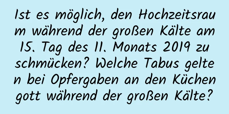 Ist es möglich, den Hochzeitsraum während der großen Kälte am 15. Tag des 11. Monats 2019 zu schmücken? Welche Tabus gelten bei Opfergaben an den Küchengott während der großen Kälte?