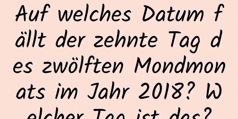 Auf welches Datum fällt der zehnte Tag des zwölften Mondmonats im Jahr 2018? Welcher Tag ist das?