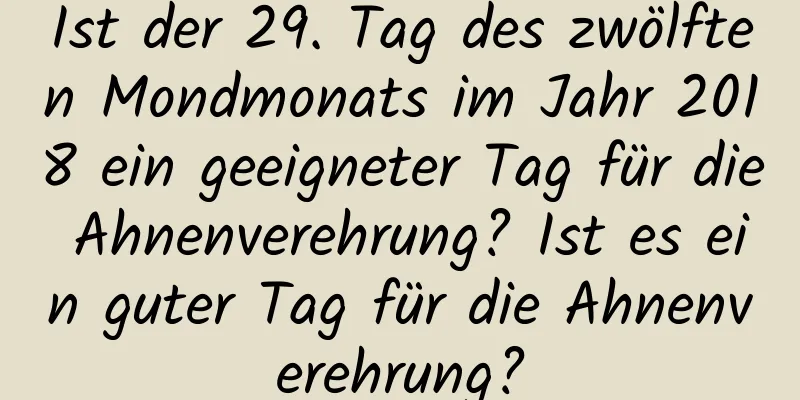 Ist der 29. Tag des zwölften Mondmonats im Jahr 2018 ein geeigneter Tag für die Ahnenverehrung? Ist es ein guter Tag für die Ahnenverehrung?