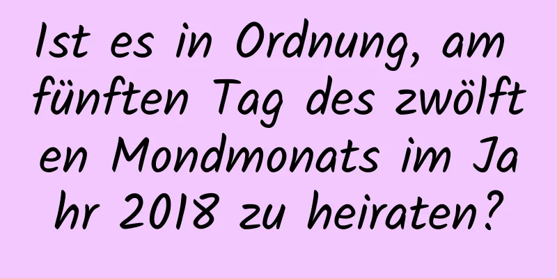 Ist es in Ordnung, am fünften Tag des zwölften Mondmonats im Jahr 2018 zu heiraten?