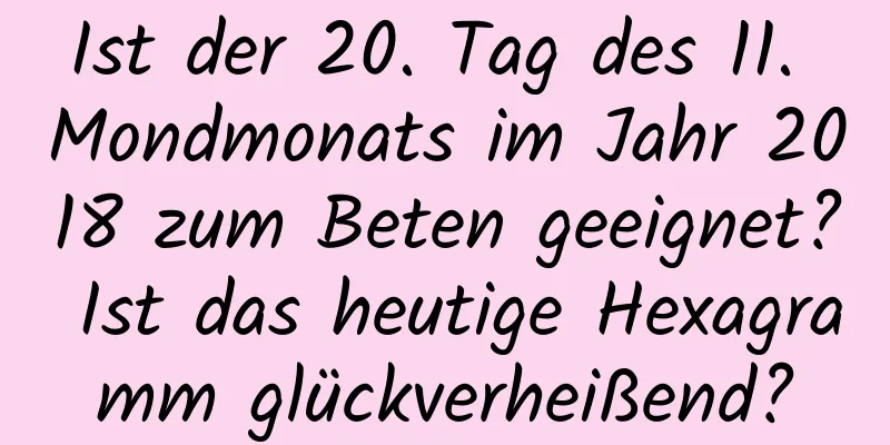 Ist der 20. Tag des 11. Mondmonats im Jahr 2018 zum Beten geeignet? Ist das heutige Hexagramm glückverheißend?