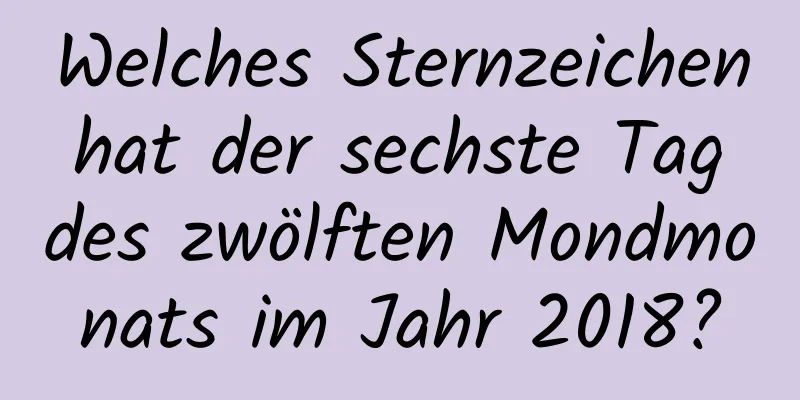 Welches Sternzeichen hat der sechste Tag des zwölften Mondmonats im Jahr 2018?