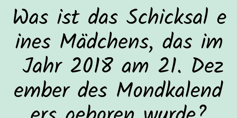 Was ist das Schicksal eines Mädchens, das im Jahr 2018 am 21. Dezember des Mondkalenders geboren wurde?