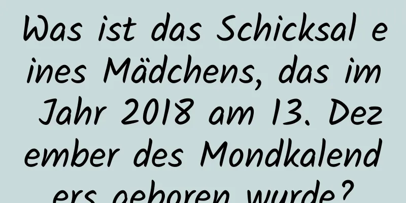 Was ist das Schicksal eines Mädchens, das im Jahr 2018 am 13. Dezember des Mondkalenders geboren wurde?