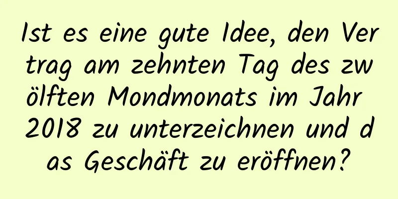 Ist es eine gute Idee, den Vertrag am zehnten Tag des zwölften Mondmonats im Jahr 2018 zu unterzeichnen und das Geschäft zu eröffnen?