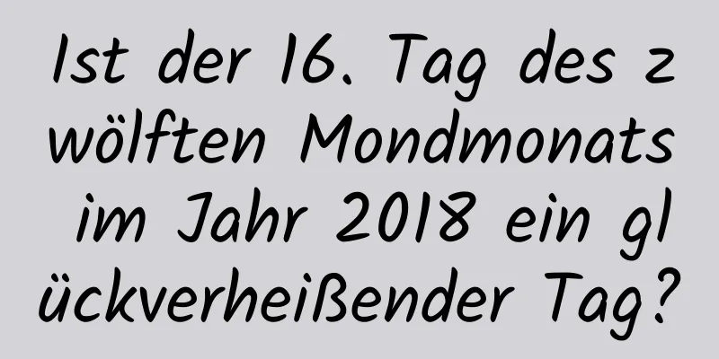 Ist der 16. Tag des zwölften Mondmonats im Jahr 2018 ein glückverheißender Tag?