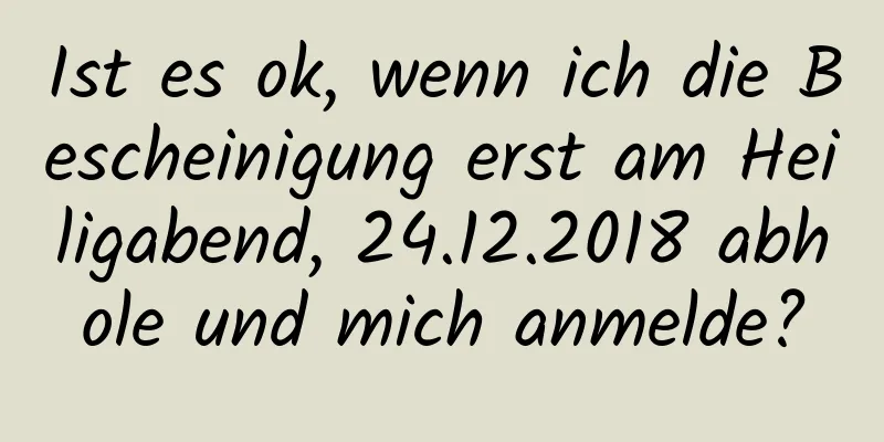 Ist es ok, wenn ich die Bescheinigung erst am Heiligabend, 24.12.2018 abhole und mich anmelde?