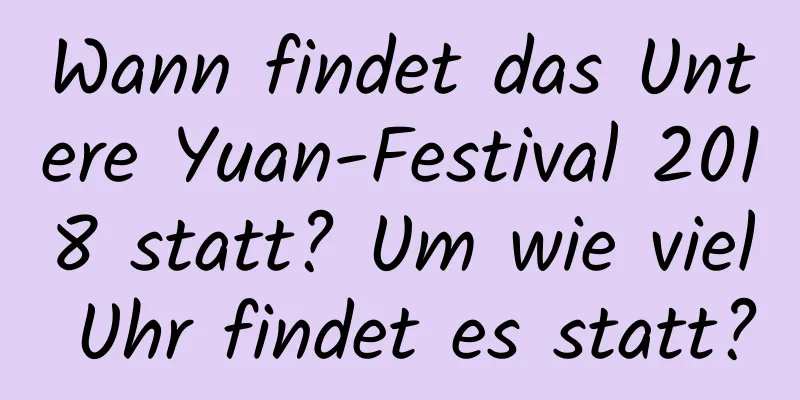 Wann findet das Untere Yuan-Festival 2018 statt? Um wie viel Uhr findet es statt?