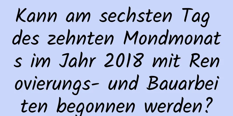 Kann am sechsten Tag des zehnten Mondmonats im Jahr 2018 mit Renovierungs- und Bauarbeiten begonnen werden?
