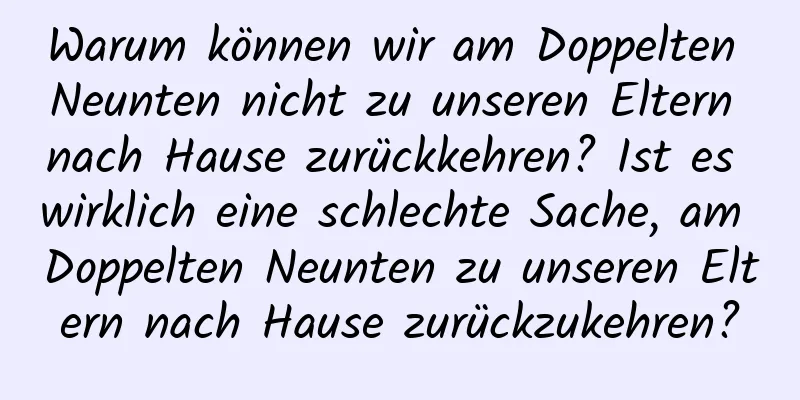 Warum können wir am Doppelten Neunten nicht zu unseren Eltern nach Hause zurückkehren? Ist es wirklich eine schlechte Sache, am Doppelten Neunten zu unseren Eltern nach Hause zurückzukehren?