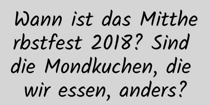 Wann ist das Mittherbstfest 2018? Sind die Mondkuchen, die wir essen, anders?